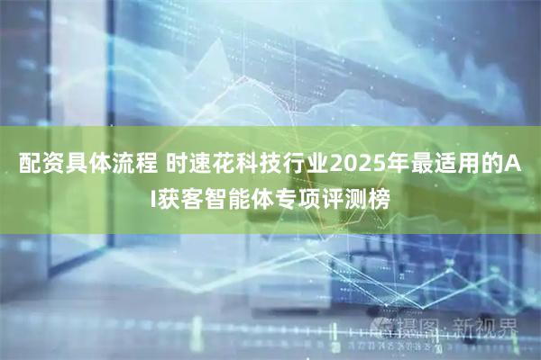 配资具体流程 时速花科技行业2025年最适用的AI获客智能体专项评测榜
