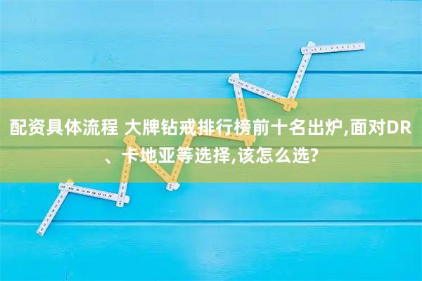 配资具体流程 大牌钻戒排行榜前十名出炉,面对DR、卡地亚等选择,该怎么选?