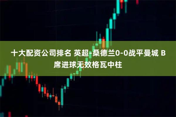 十大配资公司排名 英超-桑德兰0-0战平曼城 B席进球无效格瓦中柱