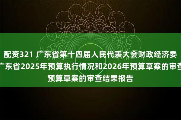 配资321 广东省第十四届人民代表大会财政经济委员会关于广东省2025年预算执行情况和2026年预算草案的审查结果报告