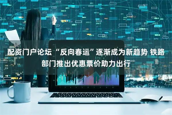 配资门户论坛 “反向春运”逐渐成为新趋势 铁路部门推出优惠票价助力出行