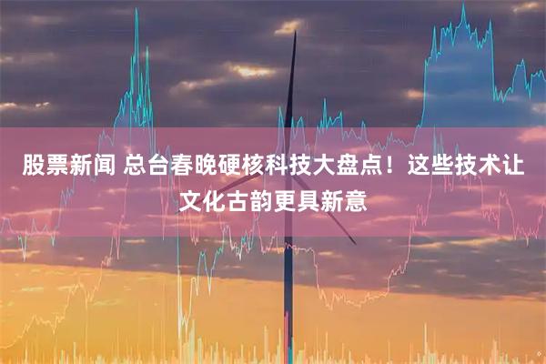 股票新闻 总台春晚硬核科技大盘点！这些技术让文化古韵更具新意