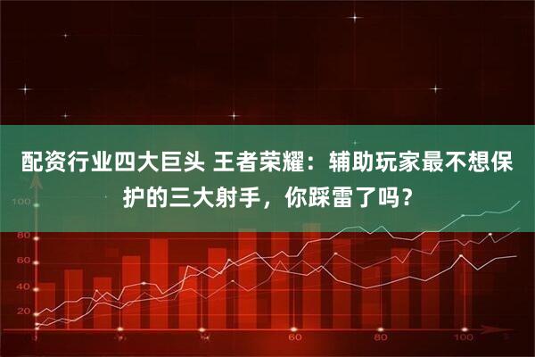 配资行业四大巨头 王者荣耀：辅助玩家最不想保护的三大射手，你踩雷了吗？