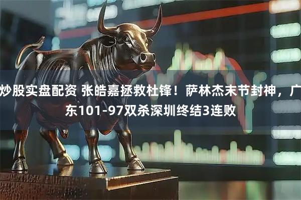 炒股实盘配资 张皓嘉拯救杜锋！萨林杰末节封神，广东101-97双杀深圳终结3连败