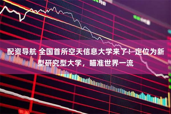 配资导航 全国首所空天信息大学来了！定位为新型研究型大学，瞄准世界一流