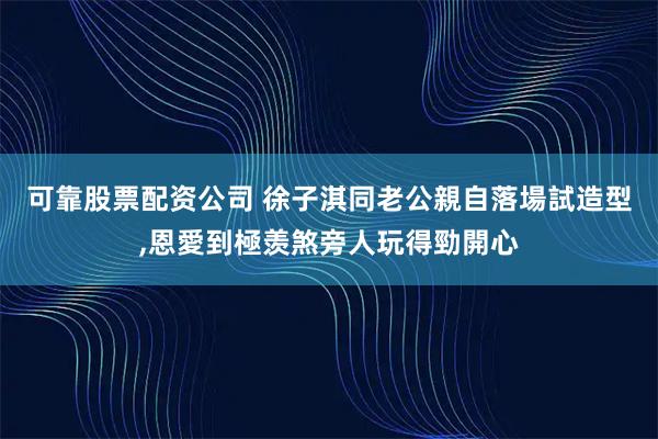可靠股票配资公司 徐子淇同老公親自落場試造型,恩愛到極羡煞旁人玩得勁開心