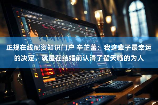 正规在线配资知识门户 辛芷蕾：我这辈子最幸运的决定，就是在结婚前认清了翟天临的为人