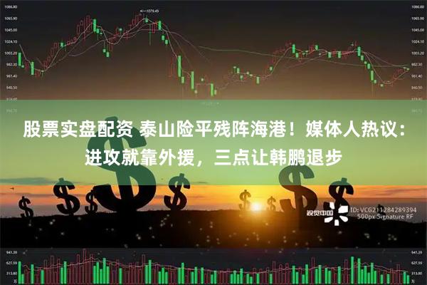 股票实盘配资 泰山险平残阵海港！媒体人热议：进攻就靠外援，三点让韩鹏退步