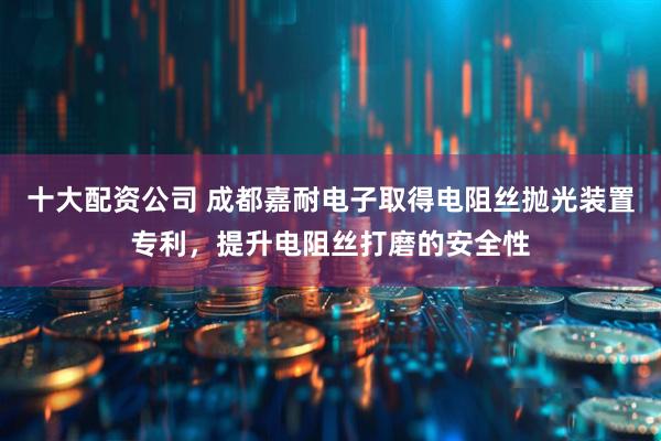 十大配资公司 成都嘉耐电子取得电阻丝抛光装置专利，提升电阻丝打磨的安全性