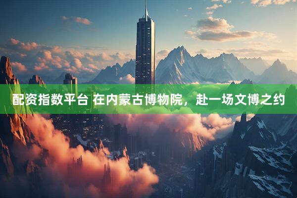 配资指数平台 在内蒙古博物院，赴一场文博之约